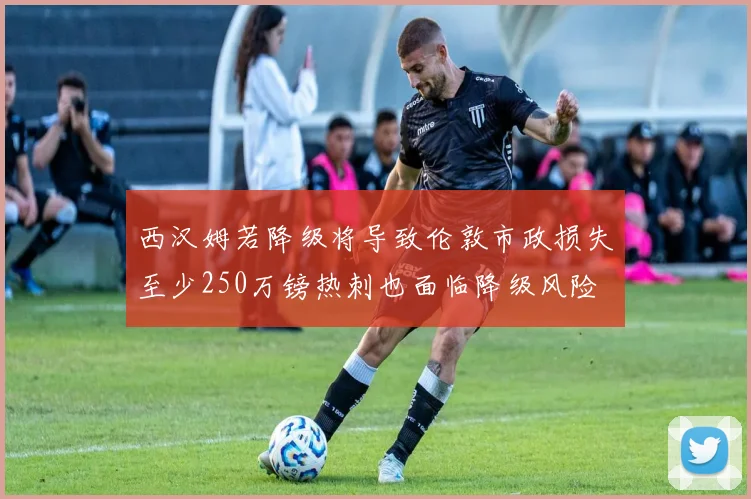 西汉姆若降级将导致伦敦市政损失至少250万镑热刺也面临降级风险