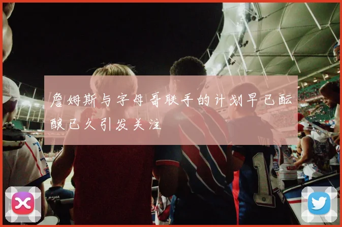 詹姆斯与字母哥联手的计划早已酝酿已久引发关注