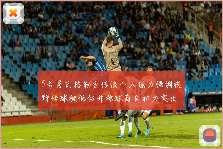 5号秀瓦格勒自信谈个人能力强调视野传球被低估并称球商自控力突出