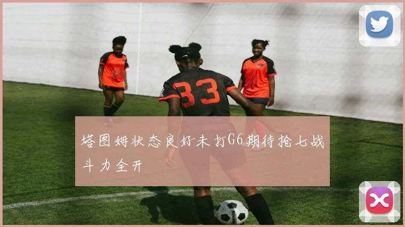 塔图姆状态良好未打G6期待抢七战斗力全开
