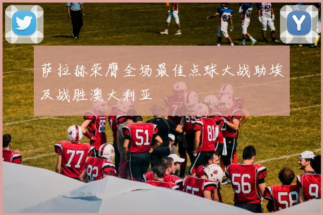 萨拉赫荣膺全场最佳点球大战助埃及战胜澳大利亚