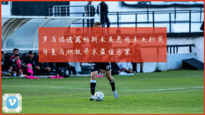 罗马诺透露帕斯未来悬而未决科莫与皇马积极寻求最佳方案