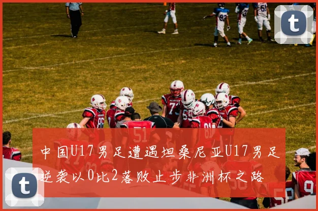 中国U17男足遭遇坦桑尼亚U17男足逆袭以0比2落败止步非洲杯之路