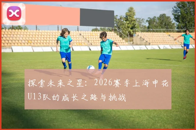 探索未来之星：2026赛季上海申花U13队的成长之路与挑战