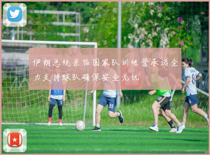 伊朗总统亲临国家队训练营承诺全力支持球队确保安全无忧