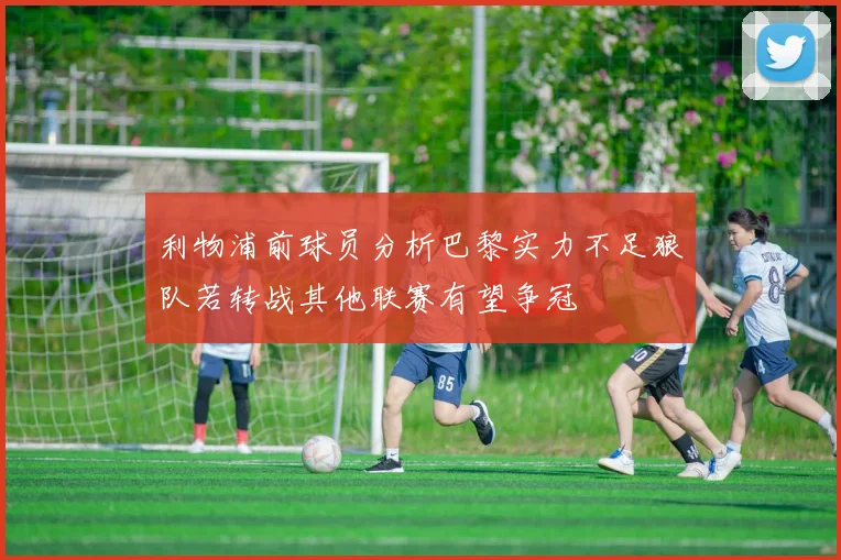 利物浦前球员分析巴黎实力不足狼队若转战其他联赛有望争冠